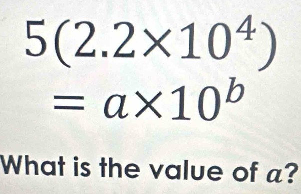 5(2.2* 10^4)
=a* 10^b
What is the value of a?