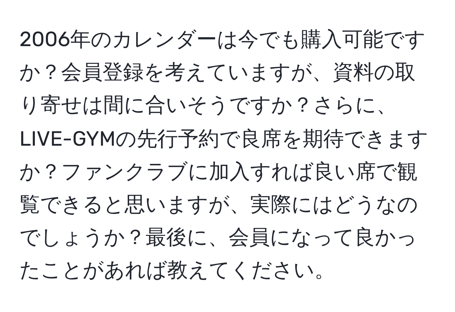 2006年のカレンダーは今でも購入可能ですか？会員登録を考えていますが、資料の取り寄せは間に合いそうですか？さらに、LIVE-GYMの先行予約で良席を期待できますか？ファンクラブに加入すれば良い席で観覧できると思いますが、実際にはどうなのでしょうか？最後に、会員になって良かったことがあれば教えてください。