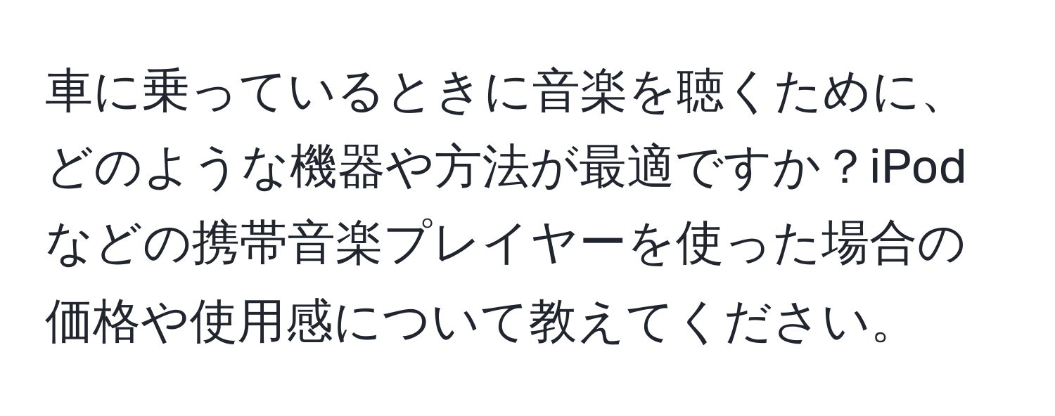 車に乗っているときに音楽を聴くために、どのような機器や方法が最適ですか？iPodなどの携帯音楽プレイヤーを使った場合の価格や使用感について教えてください。
