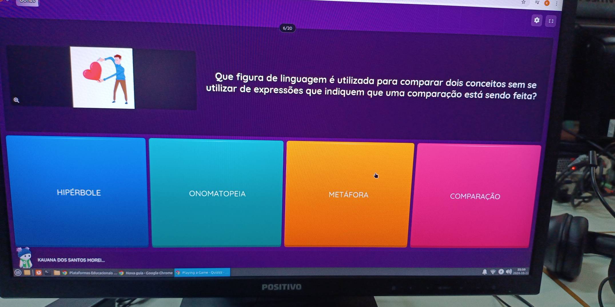 Que figura de linguagem é utilizada para comparar dois conceitos sem se
utilizar de expressões que indiquem que uma comparação está sendo feita?
HIPÉRBOLE ONOMATOPEIA METÁFORA COMPARAÇÃO
KAUANA DOS SANTOS MOREI..,
■ | ◎ · ■ @ Plataformas Educacionais ... 9 Nova guia - Google Chrome Playing a Game - Quizizz -
POSITIVO