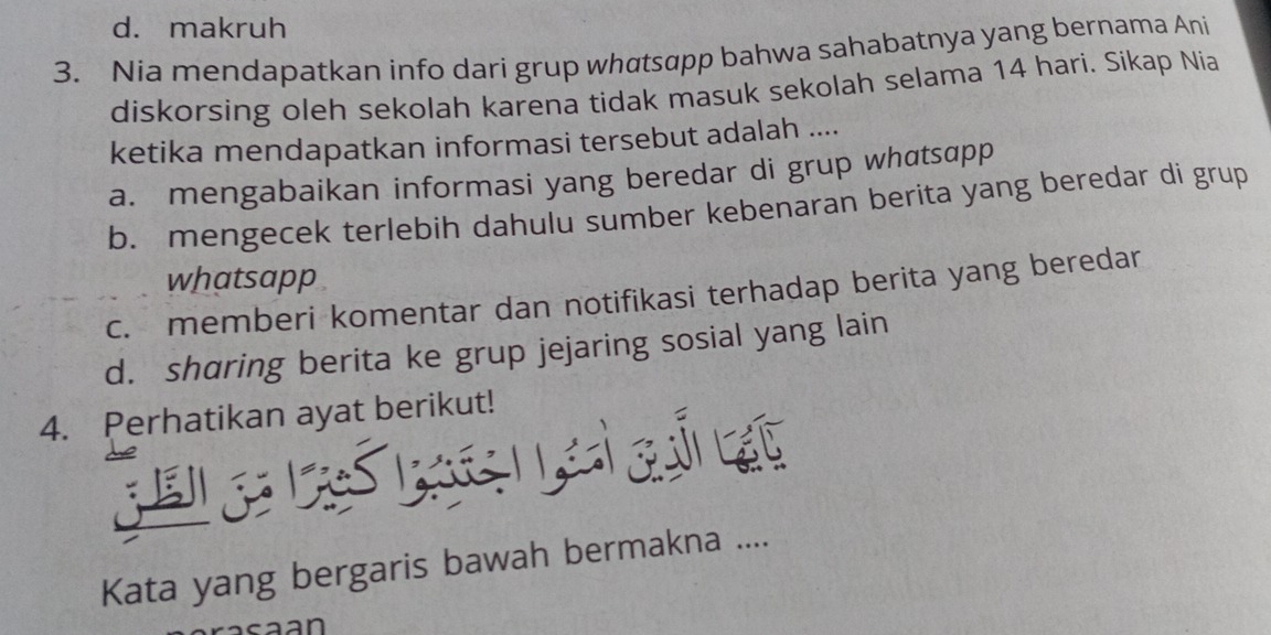 d. makruh
3. Nia mendapatkan info dari grup whαtsɑpp bahwa sahabatnya yang bernama Ani
diskorsing oleh sekolah karena tidak masuk sekolah selama 14 hari. Sikap Nía
ketika mendapatkan informasi tersebut adalah ....
a. mengabaikan informasi yang beredar di grup whatsɑpp
b. mengecek terlebih dahulu sumber kebenaran berita yang beredar di grup
whatsapp
c. memberi komentar dan notifikasi terhadap berita yang beredar
d. sharing berita ke grup jejaring sosial yang lain
4. Perhatikan ayat berikut!
Kata yang bergaris bawah bermakna ....
aan