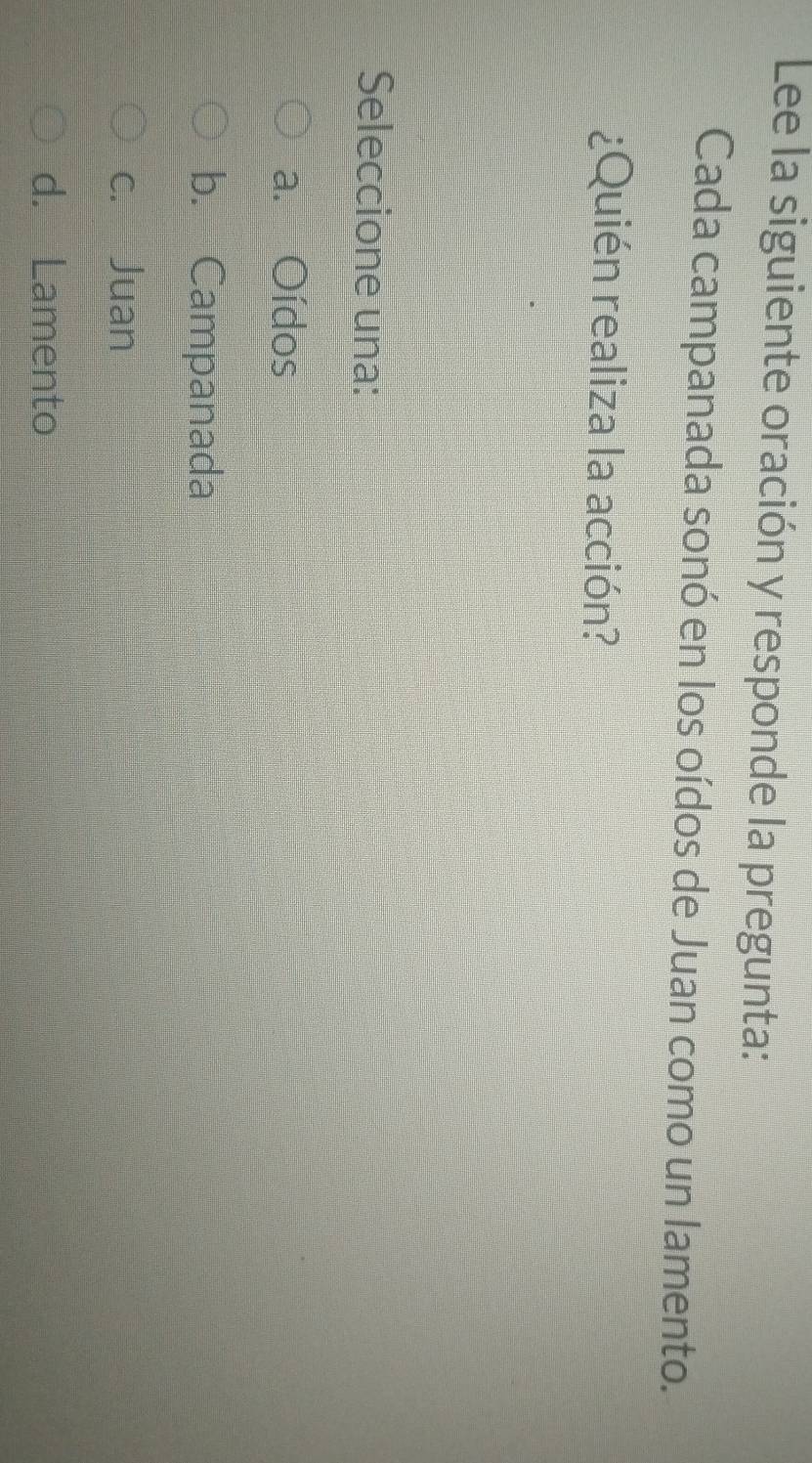 Lee la siguiente oración y responde la pregunta:
Cada campanada sonó en los oídos de Juan como un lamento.
¿Quién realiza la acción?
Seleccione una:
a. Oídos
b. Campanada
c. Juan
d. Lamento