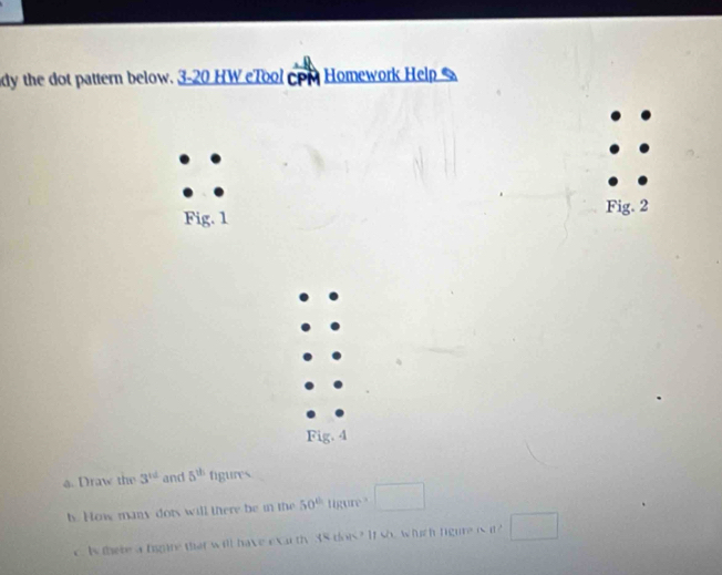 dy the dot pattern below. 3-20 HW eTool cpm Homework Help 
Fig. 1 Fig. 2 
Fig. 4 
a. Draw the 3^(td) and 5^(th) figures 
b. How many dots will there be in the 50° tigure " □ 
c. Is there a figure that will have exar th q= dors? It so, which tigure i □