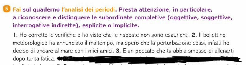 ⑤ Fai sul quaderno l'analisi dei periodi. Presta attenzione, in particolare, 
a riconoscere e distinguere le subordinate completive (oggettive, soggettive, 
interrogative indirette), esplicite o implicite. 
1. Ho corretto le verifiche e ho visto che le risposte non sono esaurienti. 2. Il bollettino 
meteorologico ha annunciato il maltempo, ma spero che la perturbazione cessi, infatti ho 
deciso di andare al mare con i miei amici. 3. È un peccato che tu abbia smesso di allenarti 
dopo tanta fatica.