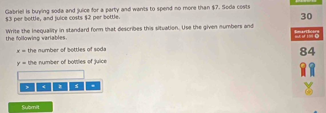 Gabriel is buying soda and juice for a party and wants to spend no more than $7. Soda costs
$3 per bottle, and juice costs $2 per bottle.
30
Write the inequality in standard form that describes this situation. Use the given numbers and 
SmartScore 
the following variables. out of 100 Ω
x= the number of bottles of soda
84
y= the number of bottles of juice 
> < 2 s = 
Submit