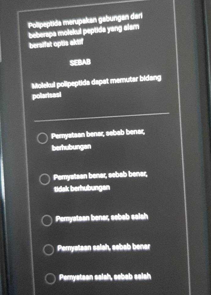 Polipeptida merupakan gabungan dari
beberapa molekul peptida yang alam
bersifat optis aktif
SEBAB
Molekul polipeptida dapat memutar bidang
polarisasi
_
Pernyataan benar, sebab benar,
berhubungan
Pernyataan benar, sebab benar,
tidak berhubungan
Peryataan benar, sebab salah
Pernyataan salah, sebab benar
Pernyataan salah, sebab salah