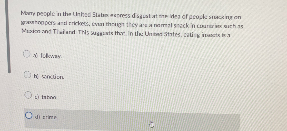 Many people in the United States express disgust at the idea of people snacking on
grasshoppers and crickets, even though they are a normal snack in countries such as
Mexico and Thailand. This suggests that, in the United States, eating insects is a
a) folkway.
b) sanction.
c) taboo.
d) crime.