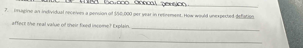 Imagine an individual receives a pension of $50,000 per year in retirement. How would unexpected deflation 
_ 
affect the real value of their fixed income? Explain. 
_