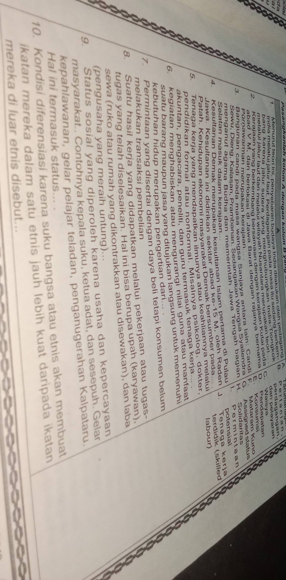 Pasangkanlah kolom A dengan kolom B A
da
Menurut teori ini, penyebaran budaya India dilakukan oleh pedagang
India melalui jalur laut. Perdagangan pada masa itu sedang berkem B. Pertanian,
al
dan pelayaran
bang karena jalur sutera yang menghubungkan India-Tiongkok perdagangan.
C
melalui jalur laut dan melalui wilayah Nusantara merupakan teori. Waisya 19
2. Kerajaan yang berkerbanq bersamaan dengan kerajaan Kutai pada Pendapatan
E.
abad V M, dan berlokasi di Jawa Barat dengan rajanya bernama D Konsumsi
Pūrņawarman merupakan kerajaan...
3. Bangunan candi bada masa wangsa Sanjaya antara laín: Candi
F. Mataram Kuno
Sewu, Dieng, Kalašan, Prambanan. Sedangakan Wangsa Syailendra G. Assigned status
 . Permintaan
menganut agama Budha dan memerintah Jawa Tengah bagian H. Solidaritas a
4. Kesultanan Demak merupakan kesultanan Islam pertama di Pulau potensial
Selatan masuk dalam kerajaan..
Jawa. Kesultanan ini didirikan sekitar abad ke-15 M, oleh Raden J. Tenaga kerja a
Patah. Kehidupan ekonomi masyarakat Demak bersumber pada.. terdidik (skilled
5. Tenaga kerja yang mendapatkan ilmunya atau keahliannya melalui labour)
a
pendidikan formal atau nonformal. Misalnya psikolog, dokter,
akuntan, pengacara, peneliti, dan guru termasuk tenaga kerja...
6. kegiatan menghabiskan atau mengurangi nilai guna atau manfaat
suatu barang maupun jasa yang ditujukan langsung untuk memenuhi
kebutuhan hidup merupakan pengertian dari... .
7. Permintaan yang disertai dengan daya beli tetapi konsumen belum
melakukan transaksi pembelian
8. Suatu hasil kerja yang didapatkan melalui pekerjaan atau tugas-
tugas yang telah diselesaikan. Hal ini bisa berupa upah (karyawan),
sewa (ruko atau rumah yang dikontrakkan atau disewakan), dan laba
(pengusaha yang meraih untung)...
9. Status sosial yang diperoleh karena usaha dan kepercayaan
masyarakat.. Contohnya kepala suku, ketua adat, dan sesepuh. Gelar
kepahlawanan, gelar pelajar teladan, penganugerahan Kalpataru.
Hal ini termasuk status... .
10. Kondisi diferensiasi karena suku bangsa atau etnis akan membuat
ikatan mereka dalam satu etnis jauh lebih kuat daripada ikatan
mereka di luar etnis disebut...