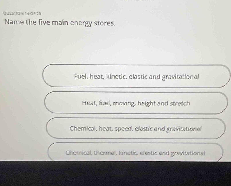 OF 20
Name the five main energy stores.
Fuel, heat, kinetic, elastic and gravitational
Heat, fuel, moving, height and stretch
Chemical, heat, speed, elastic and gravitational
Chemical, thermal, kinetic, elastic and gravitational