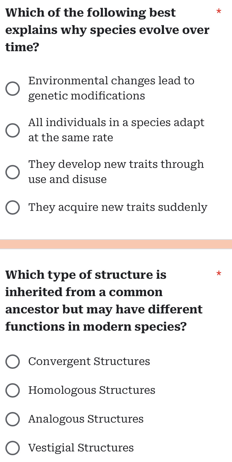 Which of the following best
*
explains why species evolve over
time?
Environmental changes lead to
genetic modifications
All individuals in a species adapt
at the same rate
They develop new traits through
use and disuse
They acquire new traits suddenly
Which type of structure is
*
inherited from a common
ancestor but may have different
functions in modern species?
Convergent Structures
Homologous Structures
Analogous Structures
Vestigial Structures