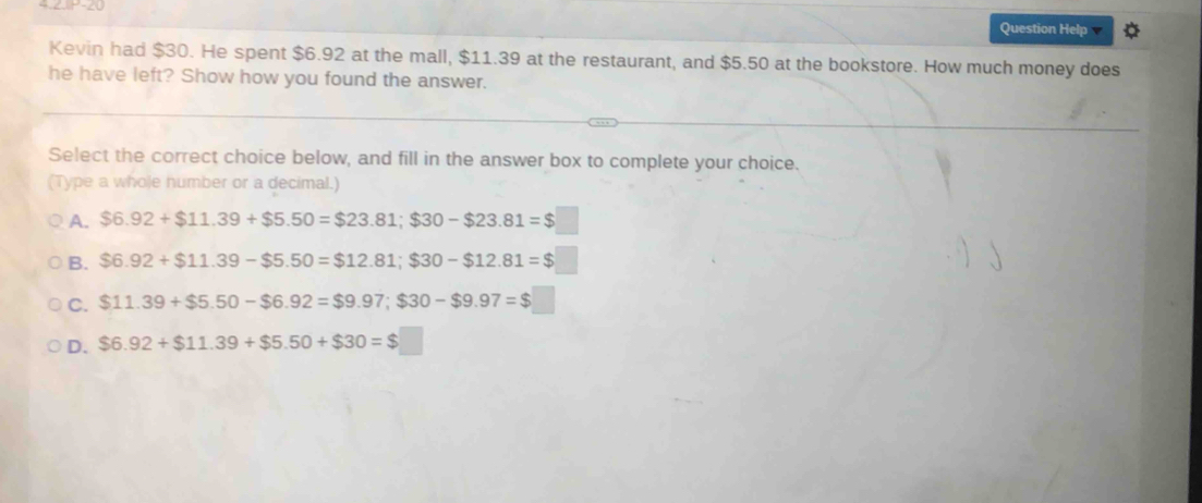 Question Help
Kevin had $30. He spent $6.92 at the mall, $11.39 at the restaurant, and $5.50 at the bookstore. How much money does
he have left? Show how you found the answer.
Select the correct choice below, and fill in the answer box to complete your choice.
(Type a whole humber or a decimal.)
A. $6.92+$11.39+$5.50=$23.81; $30-$23.81=$□
B. $6.92+$11.39-$5.50=$12.81; $30-$12.81=$
C. $11.39+$5.50-$6.92=$9.97; $30-$9.97=$□
D. $6.92+$11.39+$5.50+$30=$□