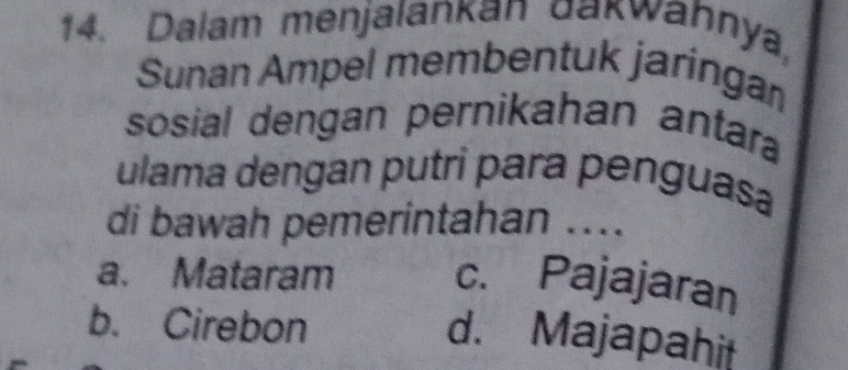 Dalam menjalankan dakwahnya,
Sunan Ampel membentuk jaringan
sosial dengan pernikahan antara
ulama dengan putri para penguasa
di bawah pemerintahan ....
a. Mataram c. Pajajaran
b. Cirebon
d. Majapahit