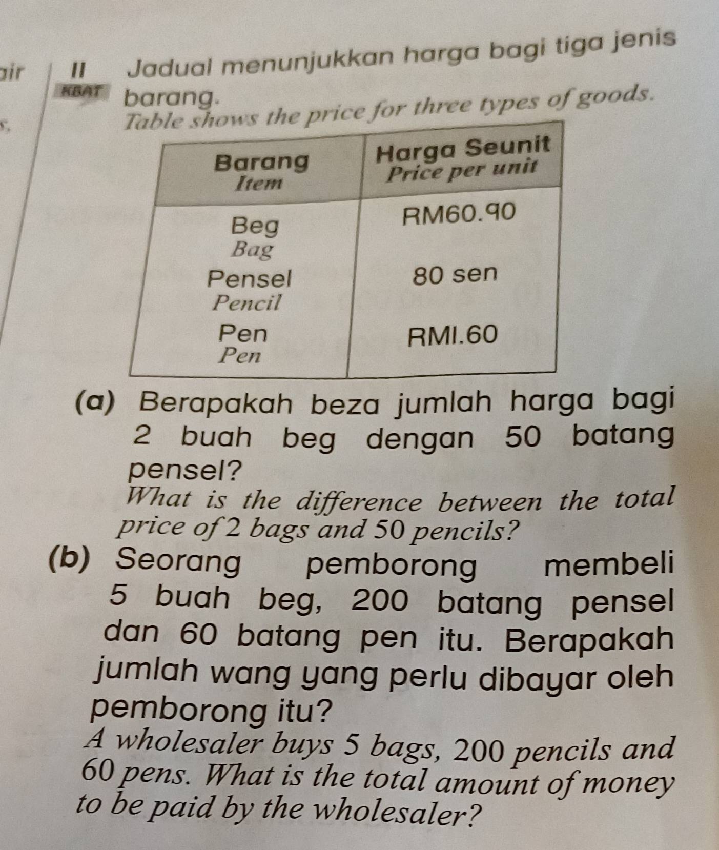 air II Jadual menunjukkan harga bagi tiga jenis 
KBAT barang. 
C 
for three types of goods. 
(a) Berapakah beza jumlah harga bagi
2 buah beg dengan 50 batang 
pensel? 
What is the difference between the total 
price of 2 bags and 50 pencils? 
(b) Seorang | pemborong membeli
5 buah beg, 200 batang pensel 
dan 60 batang pen itu. Berapakah 
jumlah wang yang perlu dibayar oleh 
pemborong itu? 
A wholesaler buys 5 bags, 200 pencils and
60 pens. What is the total amount of money 
to be paid by the wholesaler?