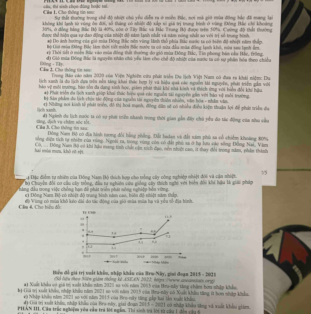 PHAN II. Cầu trác nghệm đùng sai. Tm sih tra lới từ cầu 1 đến cầu 4. 1
câu, thí sinh chọn đúng hoặc sai.
Câu 1. Cho thông tin sau:
Sự thất thường trong chế độ nhiệt chủ yếu diễn ra ở miền Bắc, nơi mà gió mùa đông bắc đã mang lại
không khí lạnh từ vùng ôn đới, số tháng có nhiệt độ xấp xỉ giá trị trung bình ở vùng Đông Bắc chỉ khoảng
30%, ở đồng bằng Bắc Bộ là 40%, còn ở Tây Bắc và Bắc Trung Bộ được trên 50%. Cường độ thất thường
được thể hiện qua sự dao động của nhiệt độ năm lạnh nhất và năm nóng nhất so với trị số trung bình.
a) Do ảnh hưởng của gió mùa Đông Bắc nên vùng lãnh thổ phía Bắc nước ta có biên độ nhiệt năm thấp.
b) Gió mùa Đông Bắc làm thời tiết miền Bắc nước ta có nửa đầu mùa đông lạnh khô, nửa sau lạnh ẩm.
c) Thời tiết ở miễn Bắc vào mùa đông thất thường do gió mùa Đông Bắc, Tín phong bán cầu Bắc, frông.
d) Gió mùa Đông Bắc là nguyên nhân chủ yếu làm cho chế độ nhiệt của nước ta có sự phân hóa theo chiều
Đông - Tây.
Câu 2. Cho thông tin sau:
Trong Báo cáo năm 2020 của Viện Nghiên cứu phát triển Du lịch Việt Nam có đưa ra khái niệm: Du
lịch xanh là du lịch dựa trên nền tảng khai thác hợp lý và hiệu quả các nguồn tải nguyên, phát triển gắn với
bảo vệ môi trường, bảo tồn đa dạng sinh học, giảm phát thải khí nhà kính và thích ứng với biến đồi khí hậu
a) Phát triển du lịch xanh giúp khai thác hiệu quả các nguồn tải nguyên gắn với bảo vệ môi trường.
b) Sản phẩm du lịch chịu tác động của nguồn tài nguyên thiên nhiên, văn hóa - nhân văn.
c) Những nơi kinh tế phát triển, đô thị hoá mạnh, đông dân sẽ có nhiều điều kiện thuận lợi để phát triển du
lịch xanh.
d) Ngành du lịch nước ta có sự phát triển nhanh trong thời gian gần đây chủ yếu do tác động của nhu cầu
tăng, dịch vụ chăm sóc tốt.
Câu 3. Cho thông tin sau:
Đông Nam Bộ có địa hình tương đối bằng phẳng. Đất badan và đất xám phù sa cổ chiếm khoảng 80%
tồng diện tích tự nhiên của vùng. Ngoài ra, trong vùng còn có đất phù sa ở hạ lưu các sông Đồng Nai, Vàm
Cỏ, ... Đông Nam Bộ có khí hậu mang tính chất cận xích đạo, nền nhiệt cao, ít thay đổi trong năm, phân thành
hai mùa mưa, khô rõ rệt.
1/5
Đặc điểm tự nhiên của Đông Nam Bộ thích hợp cho trồng cây công nghiệp nhiệt đới và cận nhiệt.
b) Chuyển đồi cơ cầu cây trồng, đầu tư nghiên cứu giống cây thích nghi với biển đồi khí hậu là giải pháp
hàng đầu trong việc chống hạn đề phát triển phát nông nghiệp bền vững.
c) Đông Nam Bộ có nhiệt độ trung bình năm cao, biên độ nhiệt năm thấp.
d) Vùng có mùa khô kéo dài do tác động của gió mùa mùa hạ và yếu tổ địa hình.
Câu 4. Cho biểu đồ:
Tỷ USD
12
11.5
10
8 6.4
7
6 5.6 6.6
7.2
4 5.1 5,3
2 3,2 3,1
0
2015 2017 2019 2020 2021 Năm
*Xuất khẩu *Nhập khẩu
Biểu đồ giá trị xuất khẩu, nhập khẩu của Bru-Nây, giai đoạn 2015 - 2021
(Số liệu theo Niên giám thống kê ASEAN 2022, https://www.aseanstats.org)
a) Xuất khẩu có giá trị xuất khẩu năm 2021 so với năm 2015 của Bru-nây tăng chậm hơn nhập khẩu.
b) Giá trị xuất khẩu, nhập khẩu năm 2021 so với năm 2015 của Bru-nây có Xuất khẩu tăng ít hơn nhập khẩu.
c) Nhập khẩu năm 2021 so với năm 2015 của Bru-nây tăng gấp hai lần xuất khẩu.
d) Giá trị xuất khẩu, nhập khẩu của Bru-nây, giai đoạn 2015 - 2021 có nhập khẩu tăng và xuất khẩu giảm.
PHÀN III. Câu trắc nghiệm yêu cầu trả lời ngắn. Thí sinh trả lời từ câu 1 đến câu 6
