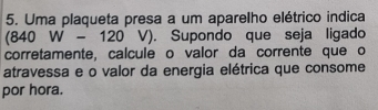 Uma plaqueta presa a um aparelho elétrico indica
(840W-120V). Supondo que seja ligado 
corretamente, calcule o valor da corrente que o 
atravessa e o valor da energia elétrica que consome 
por hora.