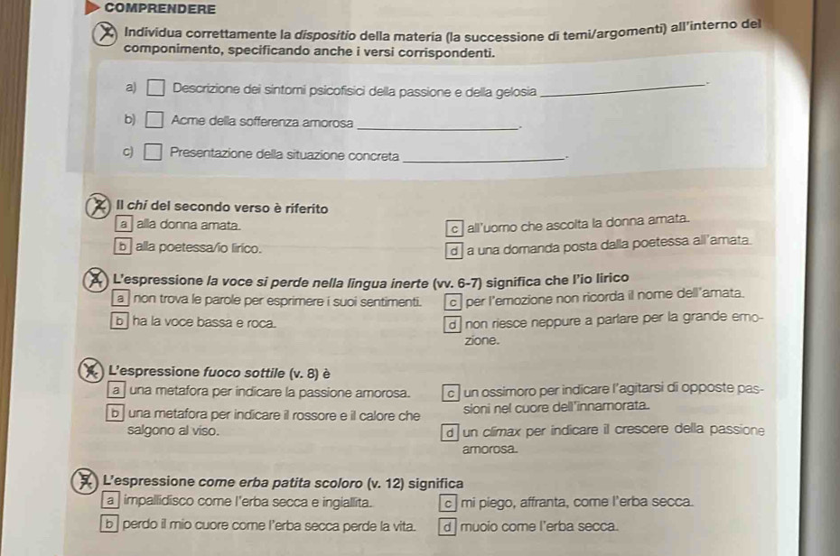 COMPRENDERE
Indivídua correttamente la dispositio della matería (la successione di temi/argomenti) all'ìnterno del
componimento, specificando anche i versi corrispondenti.
a) □ Descrizione dei sintomi psicofisici della passione e della gelosia_
_
b) □ Acme della sofferenza amorosa
C) □ Presentazione della situazione concreta_
.
Il chi del secondo verso è riferito
a alla donna amata.
c all’uomo che ascolta la donna amata.
b alla poetessa/io lirico. d a una domanda posta dalla poetessa all’amata.
) L'espressione la voce si perde nella lingua inerte (vv. 6-7) significa che l’io lirico
a non trova le parole per esprimere i suoi sentimenti. c per l'emozione non ricorda il nome dell'amata.
b ha la voce bassa e roca. d non riesce neppure a parlare per la grande emo-
zione.
) L'espressione fuoco sottile (v.8) è
a una metafora per indicare la passione amorosa. c un ossimoro per indicare l’agitarsi di opposte pas-
b una metafora per indicare il rossore e il calore che sioni nel cuore dell'innamorata.
salgono al viso. d un climax per indicare il crescere della passione
amorosa.
L’espressione come erba patita scoloro (v.12) significa
a impallidisco come l'erba secca e ingiallita. c | mi piego, affranta, come l'erba secca.
b | perdo il mio cuore come l’erba secca perde la vita. d muoio come l'erba secca.