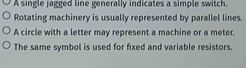 A single jagged line generally indicates a simple switch. 
Rotating machinery is usually represented by parallel lines. 
A circle with a letter may represent a machine or a meter. 
The same symbol is used for fixed and variable resistors.