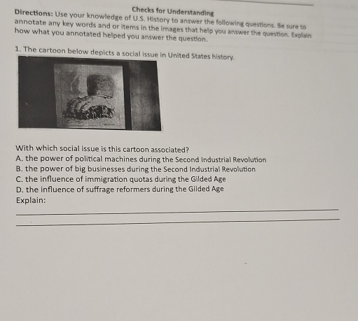 Checks for Understanding
Directions: Use your knowledge of U.S. History to answer the following questions. Be sure to
annotate any key words and or items in the images that help you answer the question. Explain
how what you annotated helped you answer the question.
1. The cartoon below depicts a socialnited States history.
With which social issue is this cartoon associated?
A. the power of political machines during the Second Industrial Revolution
B. the power of big businesses during the Second Industrial Revolution
C. the influence of immigration quotas during the Gilded Age
D. the influence of suffrage reformers during the Gilded Age
_
Explain:
_