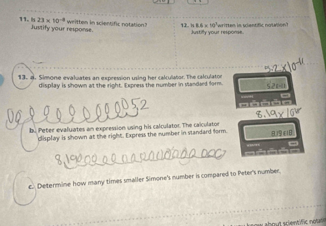 Is 23* 10^(-8) written in scientific notation? 12. Is 8.6* 10^7 written in scientific notation? 
Justify your response. Justify your response. 
13. a. Simone evaluates an expression using her calculator. The calculator
2F-11
display is shown at the right. Express the number in standard form. 52 
SCA NE nt 
bd ǐ sw ǐ co ǐ tun 
b. Peter evaluates an expression using his calculator. The calculator 
display is shown at the right. Express the number in standard form.
8.19 ε18 
w 
c. Determine how many times smaller Simone's number is compared to Peter's number, 
w b scint c notatio