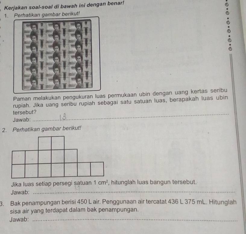 Kerjakan soal-soal di bawah ini dengan benar! 
1. Perhatikan gambar berikut! 
Paman melakukan pengukuran luas permukaan ubin dengan uang kertas seribu 
rupiah. Jika uang seribu rupiah sebagai satu satuan luas, berapakah luas ubin 
tersebut? 
Jawab: 
__ 
2. Perhatikan gambar berikut! 
Jika luas setiap persegi satuan 1cm^2 , hitunglah luas bangun tersebut. 
Jawab:_ 
3. Bak penampungan berisi 450 L air. Penggunaan air tercatat 436 L 375 mL. Hitunglah 
sisa air yang terdapat dalam bak penampungan. 
Jawab:_