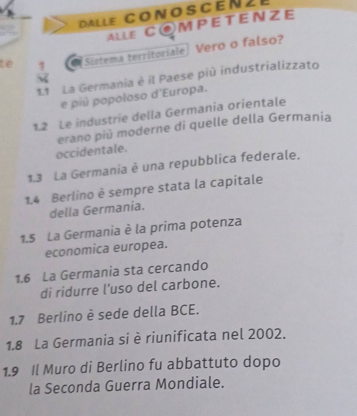 Dalle COnOsCenze 
ALLE COMPETENZE 
te 1 
Sistema territoriale] Vero o falso? 
1.1 La Germania è il Paese più industrializzato 
e più popoloso d'Europa. 
1.2 Le industrie della Germania orientale 
erano più moderne di quelle della Germania 
occidentale. 
1.3 La Germania è una repubblica federale. 
1.4 Berlino è sempre stata la capitale 
della Germania. 
1.5 La Germania è la prima potenza 
economica europea. 
1.6 La Germania sta cercando 
di ridurre l’uso del carbone. 
1.7 Berlino è sede della BCE. 
1.8 La Germania si è riunificata nel 2002. 
1.9 Il Muro di Berlino fu abbattuto dopo 
la Seconda Guerra Mondiale.