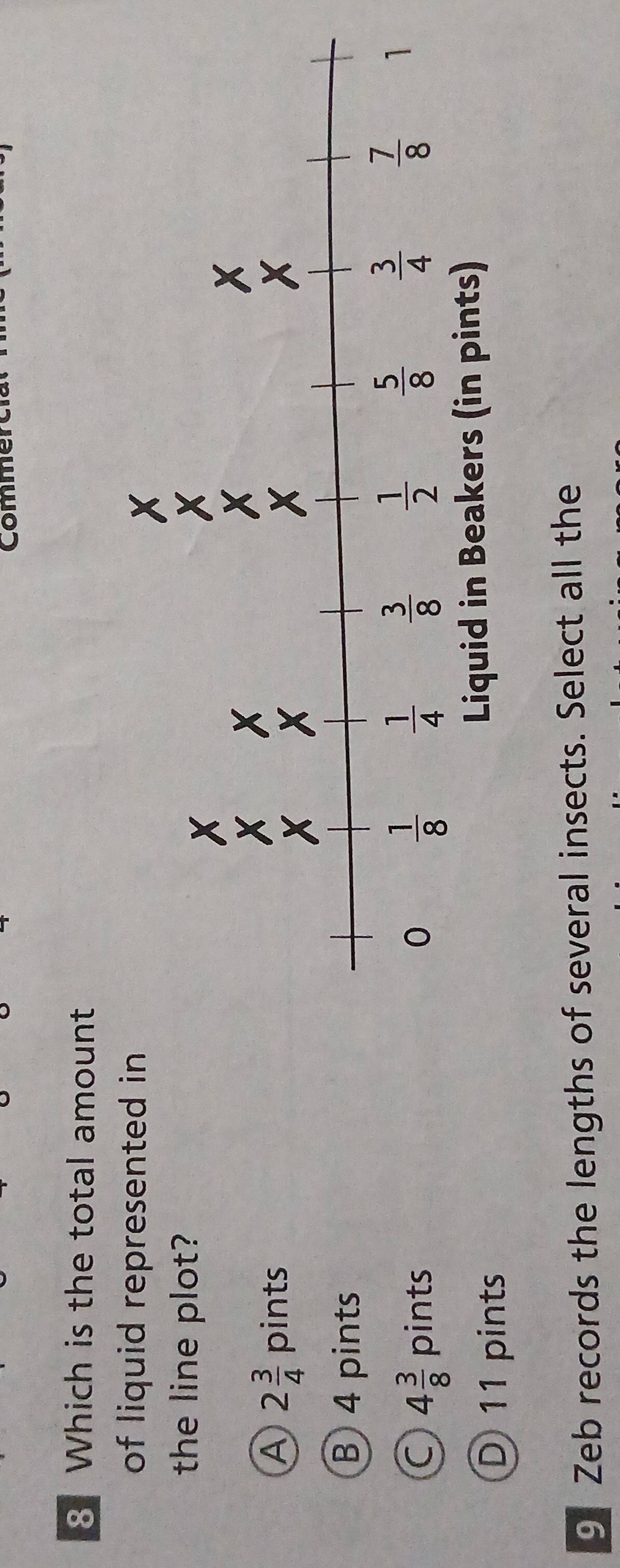 Commerc
8 Which is the total amount
of liquid represented in
the line plot?
A 2 3/4  □  pints
|
B 4 pints
C 4 3/8  pints
D 11 pints
9 Zeb records the lengths of several insects. Select all the