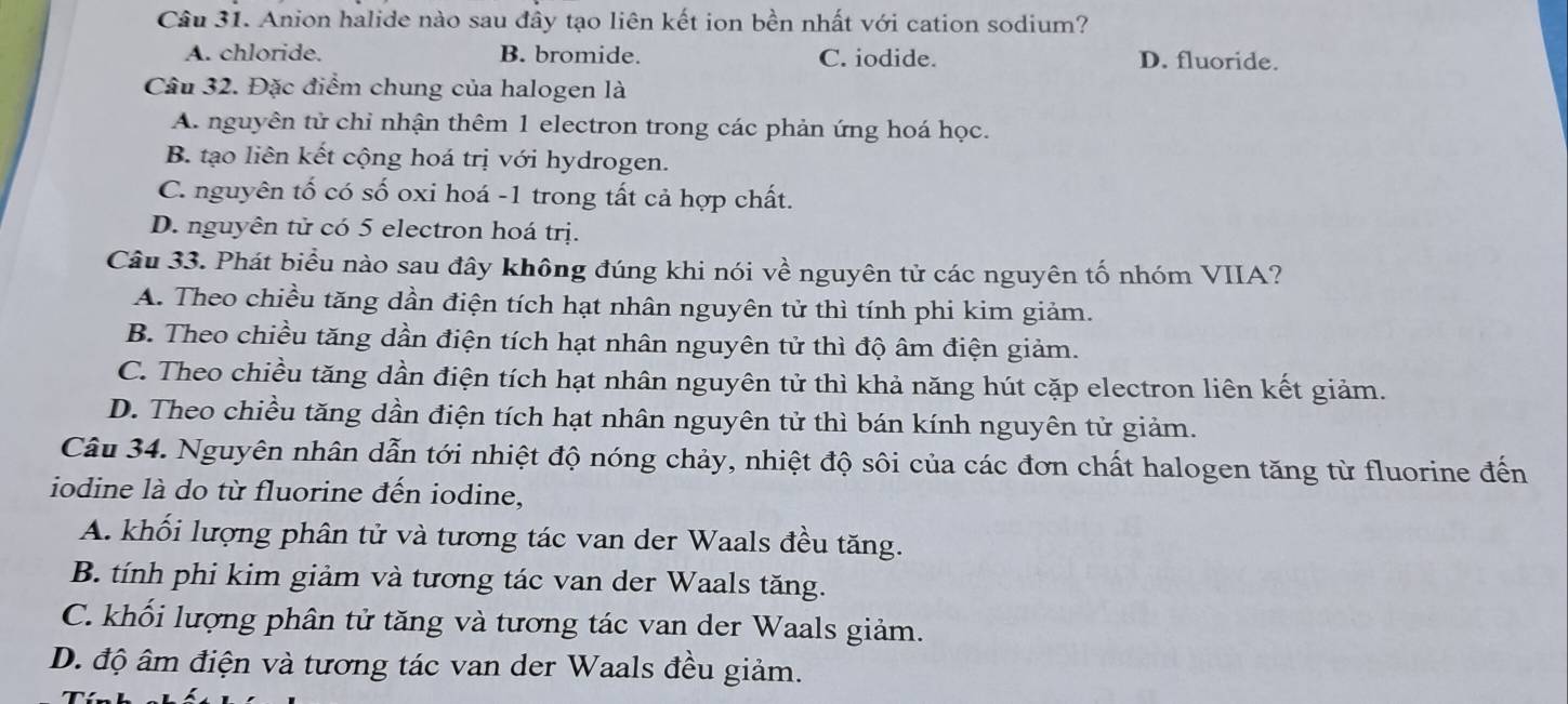 Anion halide nào sau đây tạo liên kết ion bền nhất với cation sodium?
A. chloride. B. bromide. C. iodide. D. fluoride.
Câu 32. Đặc điểm chung của halogen là
A. nguyên tử chỉ nhận thêm 1 electron trong các phản ứng hoá học.
B. tạo liên kết cộng hoá trị với hydrogen.
C. nguyên tố có số oxi hoá - 1 trong tất cả hợp chất.
D. nguyên tử có 5 electron hoá trị.
Câu 33. Phát biểu nào sau đây không đúng khi nói về nguyên tử các nguyên tố nhóm VIIA?
A. Theo chiều tăng dần điện tích hạt nhân nguyên tử thì tính phi kim giảm.
B. Theo chiều tăng dần điện tích hạt nhân nguyên tử thì độ âm điện giảm.
C. Theo chiều tăng dần điện tích hạt nhân nguyên tử thì khả năng hút cặp electron liên kết giảm.
D. Theo chiều tăng dần điện tích hạt nhân nguyên tử thì bán kính nguyên tử giảm.
Câu 34. Nguyên nhân dẫn tới nhiệt độ nóng chảy, nhiệt độ sôi của các đơn chất halogen tăng từ fluorine đến
iodine là do từ fluorine đến iodine,
A. khối lượng phân tử và tương tác van der Waals đều tăng.
B. tính phi kim giảm và tương tác van der Waals tăng.
C. khối lượng phân tử tăng và tương tác van der Waals giảm.
D. độ âm điện và tương tác van der Waals đều giảm.