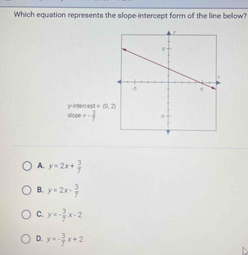 Which equation represents the slope-intercept form of the line below?
y-intercept =(0,2)
slope =- 3/7 
A. y=2x+ 3/7 
B. y=2x- 3/7 
C. y=- 3/7 x-2
D. y=- 3/7 x+2