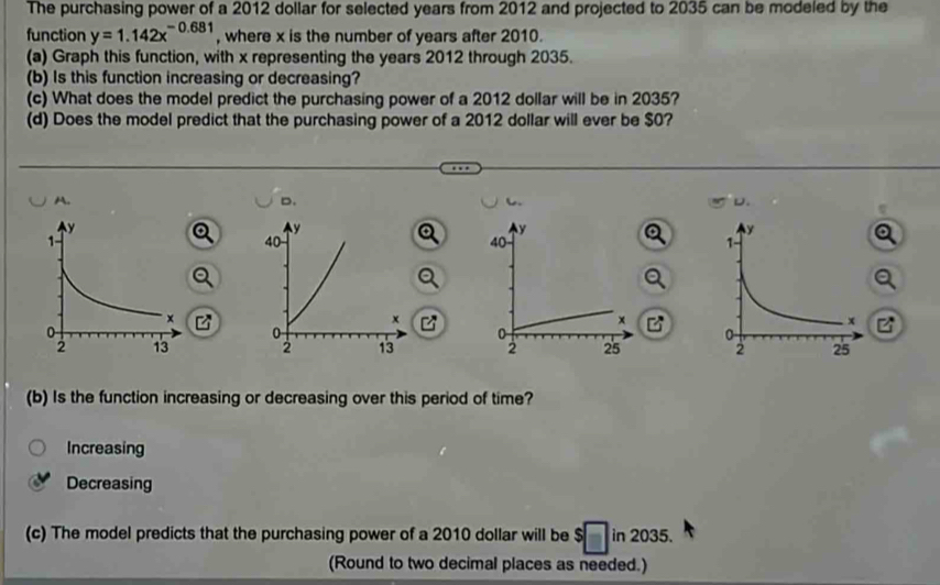 The purchasing power of a 2012 dollar for selected years from 2012 and projected to 2035 can be modeled by the
function y=1.142x^(-0.681) , where x is the number of years after 2010.
(a) Graph this function, with x representing the years 2012 through 2035.
(b) Is this function increasing or decreasing?
(c) What does the model predict the purchasing power of a 2012 dollar will be in 2035?
(d) Does the model predict that the purchasing power of a 2012 dollar will ever be $0?
A.
D.
D.

(b) Is the function increasing or decreasing over this period of time?
Increasing
Decreasing
(c) The model predicts that the purchasing power of a 2010 dollar will be 1 in 2035.
(Round to two decimal places as needed.)