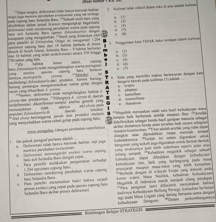 (Soal nomor 1 §.d. 20)
'''Siapa sangka, deforestasi tidak hanya merusak habitat 2. Kalimat tidak efektif dalam teks di atas adalah kalimat
tetapi juga memicu perubahan evolusioner yang tak terduga
pada capung batu Selandia Baru. Sebuah studi baru yang a. (1)
diterbitkan dalam jurnal Science mengungkap bagaimana c. (4) b. (2)
deforestasi telah mendorong perubahan warna pada capung
batu asli Selandia Baru (genus Zelandoperla) dengan d. (7)
kecepatan yang mengejutkan. 'Studi yang dilakukan oleh c. (8)
para peneliti di Universitas Otago ini mengamati 1.204
spesimen capung batu dari 19 habitat berbeda di hutan 3. Penggunaan kata TIDAK baku terdapat dalam kalimat
Beech di South Island, Selandia Baru - 9 habitat berhutan
dan 10 habitat yang telah terdeforestasi antara 550 hingga a. (2)
750 tahun yang lalu. b. (3)
()Di habitat hutan alami, capung c. (4)
batu Zelandoperla telah mengembangkan warna peringatan d. (6)
yang meniru spesies capung (*)Mimikri batu beracun in i e. (7)
lainnya, Austroperla cyrene.
melindungi Zelandoperla dari predator, karena burung- 4. Kata yang memiliki makna berlawanan dengan kata
burung pemangsa mengasosiasikan warna gelap dengan bergaris bawah pada kalilmat (5) adalah …
racun yang dihasilkan A. cyrene. a. kriptis
(Namun, deforestasi telah menghilangkan habitat A. b. adaptasi
cyrene dan predatornya. ”Hilangnya A. cyrene di daerah c. kamuflase
terdeforestasi dikonfirmasi melalui analisa genetik yang d. isomorfisme
menunjukkan tidak adanya alel ebony pada e. thanatosis
populasi Zeľandopería di daerah tersebut.
*Alel ebony bertanggung jawab atas produksi melanin '''Megalitik merupakan salah satu hasil kebudayaan masa
yang menyebabkan warna tubuh gelap pada capung batu. lampau baik berbentuk artefak maupun fitur. Artefak
didefinisikan sebagai benda hasil garapan manusia sebagai
www.mongabay (dengan perubahan seperlunya) akibat diubahnya benda alam tersebut baik secara sebagian
maupun keseluruhan.'Fitur adalah artefak yang tidak dapat
I. Ide pokok paragraf pertama adalah …. diangkat atau dipindahkan tanpa merusak tempat
a. Deforestasi tidak hanya merusak habitat, tapi juga kedudukannya. ⑴Istilah ini selain digunakan untuk
memicu perubahan evolusioner. bangunan yang kokoh juga digunakan untuk bentuk-bentuk
b. Deforestasi memengaruhi evolusi warna capung yang strukturnya jauh lebih sederhana seperti jalan atau
batu asli Selandia Baru dengan cepat. lubang sampah. “Kehadiran megalitik sebagai sebuah
c. Para peneliti melakukan pengamatan terhadap kebudayaan dapat dibedakan dengan kebudayaan-
1.204 spesimen capung batu. kebudayaan lain. baik yang berlangsung pada masa
d. Deforestasi mendorong perubahan warna capung prasejarah maupun masa-masa yang lebih kemudian.
batu Selandia Baru. ''Berbeda dengan di wilayah Eropa yang dimulai pada
e. Para peneliti menemukan bukti bahwa terjadi kurun waktu Masa Neolitik. kehadiran Kebudayaan
proses evolusi yang cepat pada spesies capung batu Megalitik di Indonesia masih menjadi silang pendapat.
Selandia Baru akibat proses deforestasi. 'Para penganut teori difusionis menyatakan bahwa
hadirnya Kebudayaan Beliung Persegi. kemudian berlanjut
lagi pada Masa Logam yang datang bersama-sama dengan
kebudayaan Dongson. *Dalam perkembangannya
Bimbingan Belajar STRATEGIS