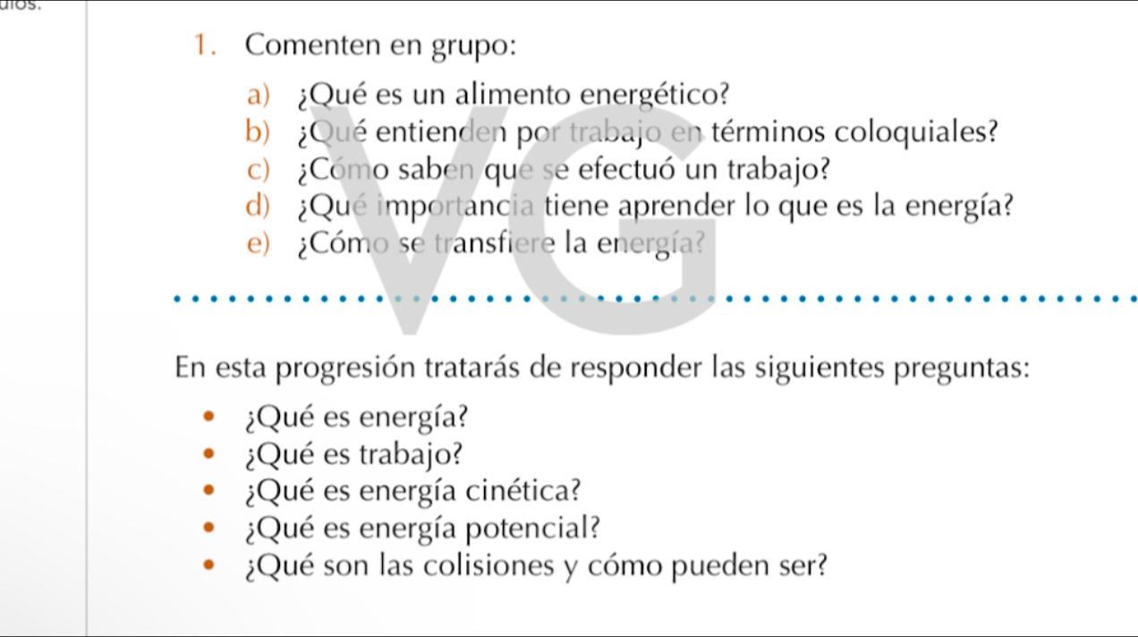 os 
1. Comenten en grupo: 
a) ¿Qué es un alimento energético? 
b) ¿Qué entienden por trabajo en términos coloquiales? 
c) ¿Cómo saben que se efectuó un trabajo? 
d) ¿Qué importancia tiene aprender lo que es la energía? 
e) ¿Cómo se transfiere la energía? 
En esta progresión tratarás de responder las siguientes preguntas: 
¿Qué es energía? 
¿Qué es trabajo? 
¿Qué es energía cinética? 
¿Qué es energía potencial? 
¿Qué son las colisiones y cómo pueden ser?