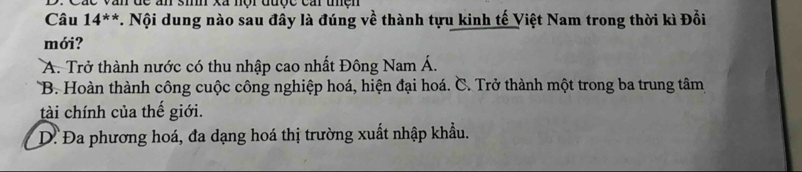 Các văn dc ấn si xã nội được cai thện
Câu 14^(**) T. Nội dung nào sau đây là đúng về thành tựu kinh tế Việt Nam trong thời kì Đổi
mới?
A. Trở thành nước có thu nhập cao nhất Đông Nam Á.
B. Hoàn thành công cuộc công nghiệp hoá, hiện đại hoá. C. Trở thành một trong ba trung tâm
tài chính của thế giới.
D. Đa phương hoá, đa dạng hoá thị trường xuất nhập khẩu.