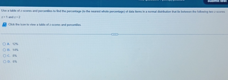 submit test
Use a table of z-scores and percentiles to find the percentage (to the nearest whole percentage) of data items in a normal distribution that lie between the following two z-scores
z=1 and z=2
Click the icon to view a table of z-scores and percentiles.
A. 12%
B. 14%
C. 8%
D. 6%