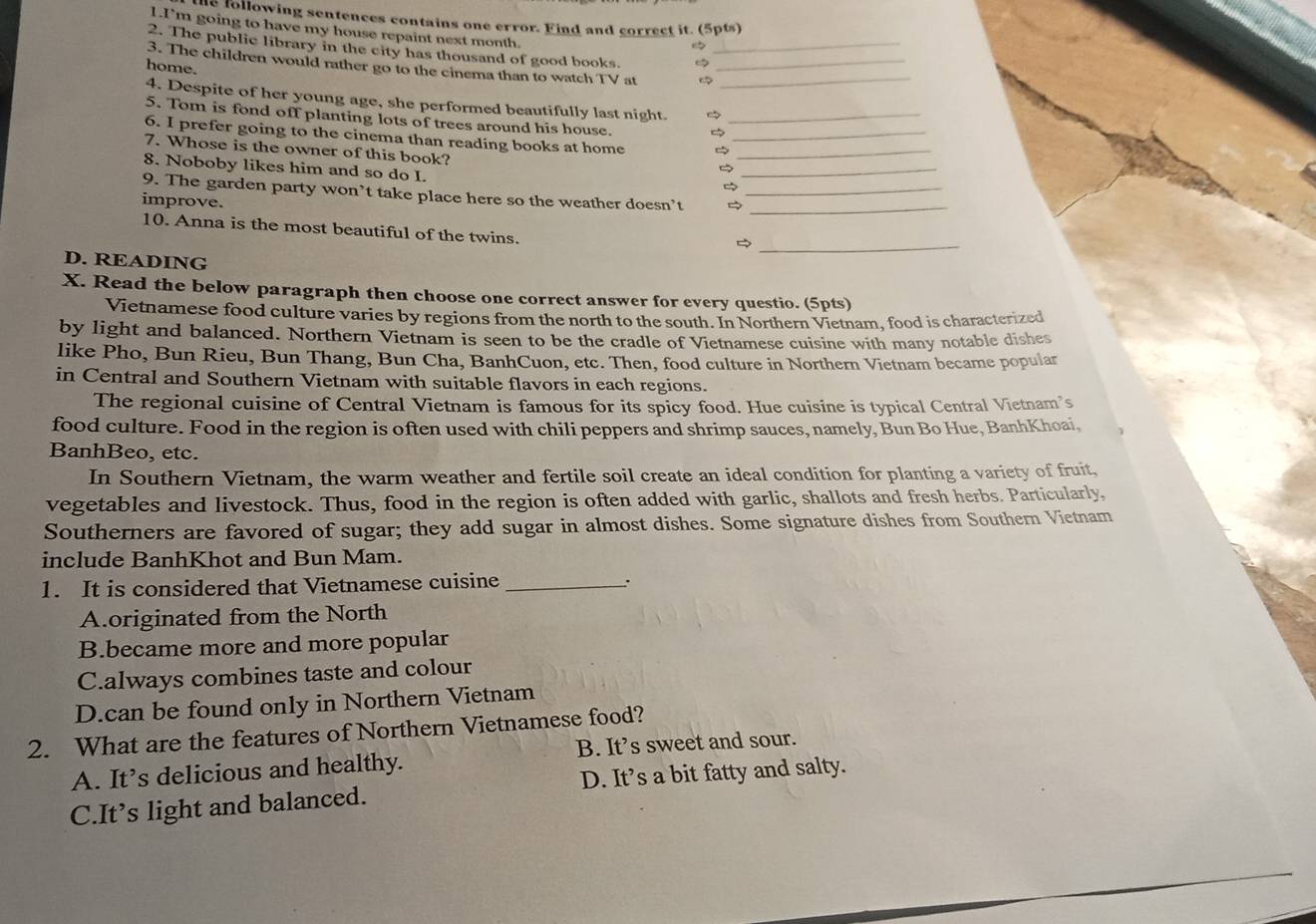 he following sentences contains one error. Find and correct it. (5pts)
1.I'm going to have my house repaint next month.
2. The public library in the city has thousand of good books. 
3. The children would rather go to the cinema than to watch TV at___
home.
4. Despite of her young age, she performed beautifully last night.
5. Tom is fond off planting lots of trees around his house._
6. I prefer going to the cinema than reading books at home__
7. Whose is the owner of this book?
8. Noboby likes him and so do I.
_

9. The garden party won’t take place here so the weather doesn’t __
improve.
_
10. Anna is the most beautiful of the twins.
D. READING
X. Read the below paragraph then choose one correct answer for every questio. (5pts)
Vietnamese food culture varies by regions from the north to the south. In Northern Vietnam. food is characterized
by light and balanced. Northern Vietnam is seen to be the cradle of Vietnamese cuisine with many notable dishes
like Pho, Bun Rieu, Bun Thang, Bun Cha, BanhCuon, etc. Then, food culture in Northern Vietnam became popular
in Central and Southern Vietnam with suitable flavors in each regions.
The regional cuisine of Central Vietnam is famous for its spicy food. Hue cuisine is typical Central Vietnam's
food culture. Food in the region is often used with chili peppers and shrimp sauces, namely, Bun Bo Hue, BanhKhoai,
BanhBeo, etc.
In Southern Vietnam, the warm weather and fertile soil create an ideal condition for planting a variety of fruit,
vegetables and livestock. Thus, food in the region is often added with garlic, shallots and fresh herbs. Particularly,
Southerners are favored of sugar; they add sugar in almost dishes. Some signature dishes from Southern Vietnam
include BanhKhot and Bun Mam.
1. It is considered that Vietnamese cuisine _:
A.originated from the North
B.became more and more popular
C.always combines taste and colour
D.can be found only in Northern Vietnam
2. What are the features of Northern Vietnamese food?
A. It’s delicious and healthy. B. It’s sweet and sour.
C.It’s light and balanced. D. It’s a bit fatty and salty.