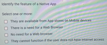 Identify the feature of a Native App
Select one or more:
They are available from App stores on Mobile devices
There is a need for a Web Browser
No need for a Web browser
They cannot function if the user does not have Internet access