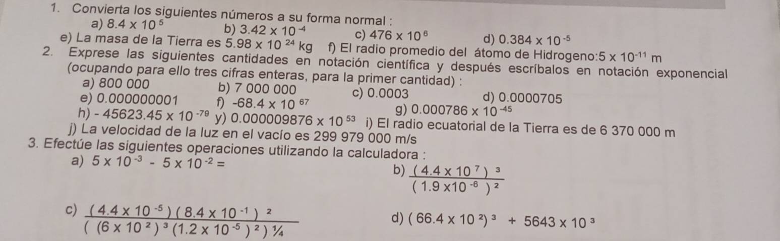 Convierta los siguientes números a su forma normal : 
a) 8.4* 10^5
b) 3.42* 10^(-4) c) 476* 10^6 d) 0.384* 10^(-5)
e) La masa de la Tierra es 5.98* 10^(24)kg f) El radio promedio del átomo de Hidrogeno: 5* 10^(-11)m
2. Exprese las siguientes cantidades en notación científica y después escríbalos en notación exponencial 
(ocupando para ello tres cifras enteras, para la primer cantidad) : 
a) 800 000 b) 7 000 000 d) 0.0000705
c) 0.0003
e) 0.000000 001 f) -68.4* 10^(67) 0.000786* 10^(-45)
g) 
h) -45623.45* 10^(-79) y) 0.000009876* 10^(53) i) El radio ecuatorial de la Tierra es de 6 370 000 m
j) La velocidad de la luz en el vacío es 299 979 000 m/s
3. Efectúe las siguientes operaciones utilizando la calculadora : 
a) 5* 10^(-3)-5* 10^(-2)=
b) frac (4.4* 10^7)^3(1.9* 10^(-6))^2
c) frac (4.4* 10^(-5))(8.4* 10^(-1))^2((6* 10^2)^3(1.2* 10^(-5))^2)^1/4
d) (66.4* 10^2)^3+5643* 10^3