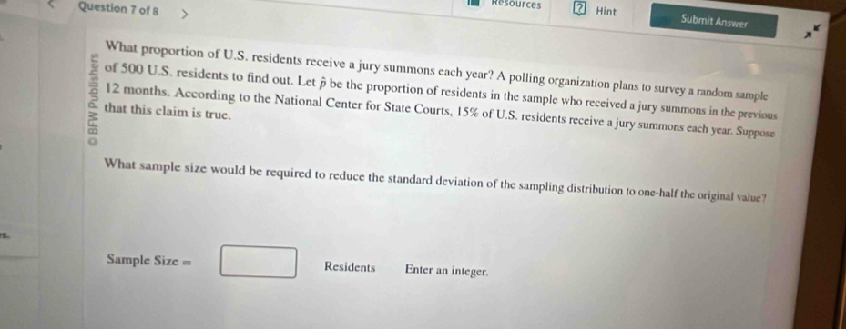 Resources 
Question 7 of 8 Hint 
Submit Answer 
What proportion of U.S. residents receive a jury summons each year? A polling organization plans to survey a random sample 
of 500 U.S. residents to find out. Let be the proportion of residents in the sample who received a jury summons in the previous 
that this claim is true. 12 months. According to the National Center for State Courts, 15% of U.S. residents receive a jury summons each year. Suppose 
What sample size would be required to reduce the standard deviation of the sampling distribution to one-half the original value? 
Sample Size = □ Residents Enter an integer.