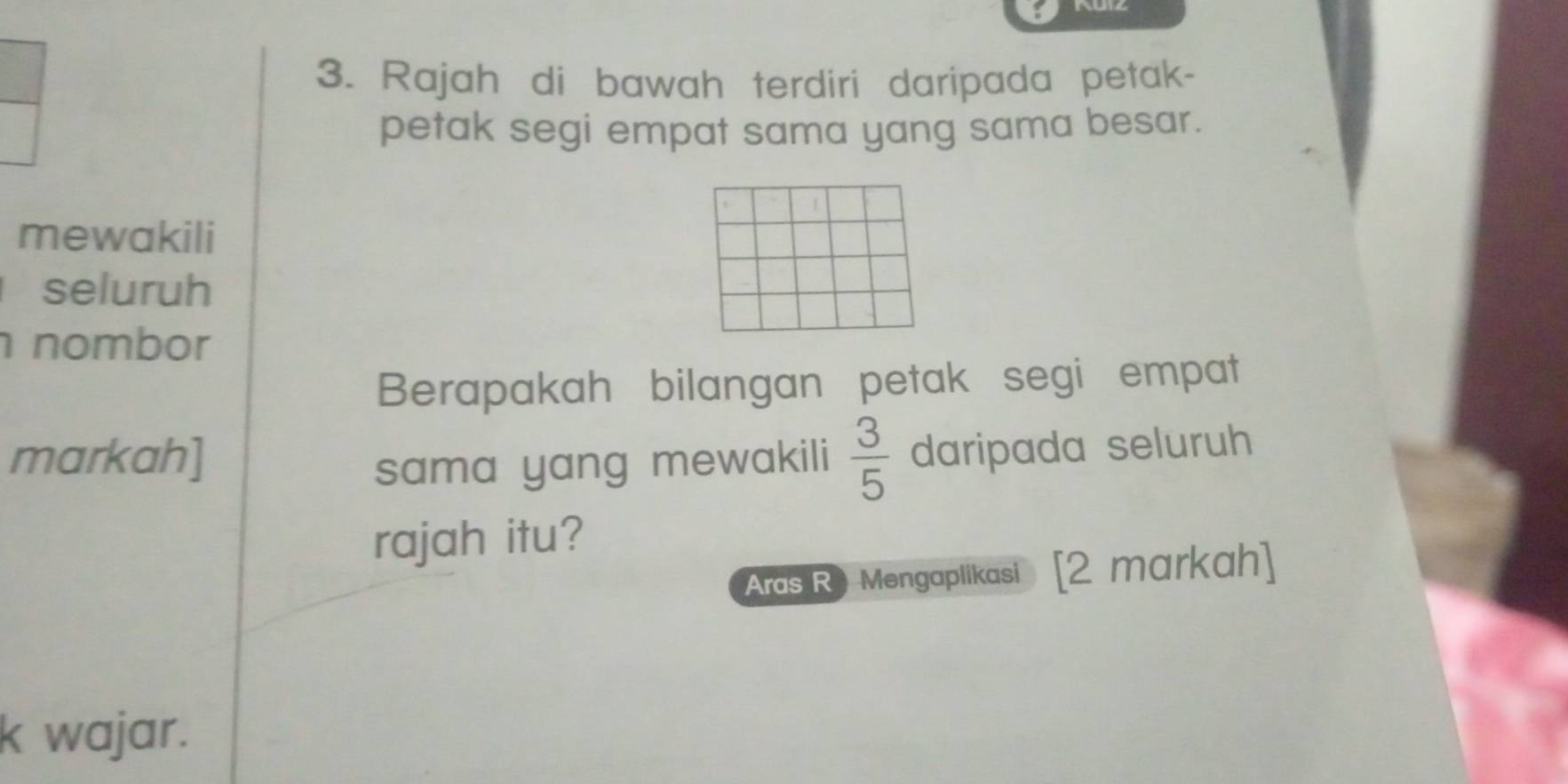 Rajah di bawah terdiri daripada petak- 
petak segi empat sama yang sama besar. 
mewakili 
seluruh 
nombor 
Berapakah bilangan petak segi empat 
markah]  3/5  daripada seluruh 
sama yang mewakili 
rajah itu? 
Aras R) Mengaplikasi [2 markah] 
k wajar.