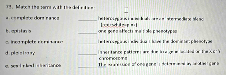 Match the term with the definition: 
a. complete dominance _heterozygous individuals are an intermediate blend 
(red+white=pink) 
b. epistasis _one gene affects multiple phenotypes 
c. incomplete dominance _heterozygous individuals have the dominant phenotype 
d. pleiotropy _inheritance patterns are due to a gene located on the X or Y
chromosome 
e. sex-linked inheritance _The expression of one gene is determined by another gene