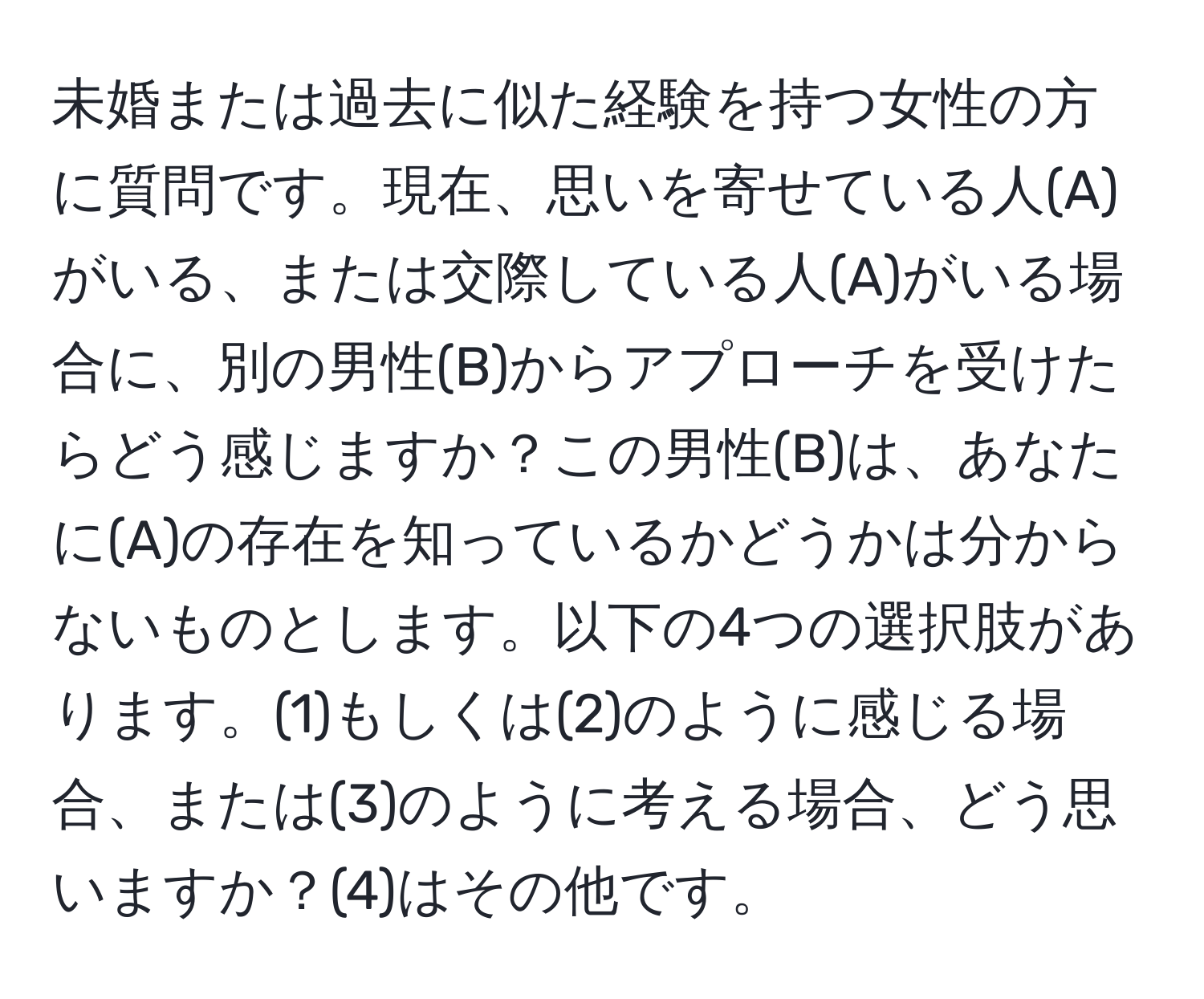 未婚または過去に似た経験を持つ女性の方に質問です。現在、思いを寄せている人(A)がいる、または交際している人(A)がいる場合に、別の男性(B)からアプローチを受けたらどう感じますか？この男性(B)は、あなたに(A)の存在を知っているかどうかは分からないものとします。以下の4つの選択肢があります。(1)もしくは(2)のように感じる場合、または(3)のように考える場合、どう思いますか？(4)はその他です。