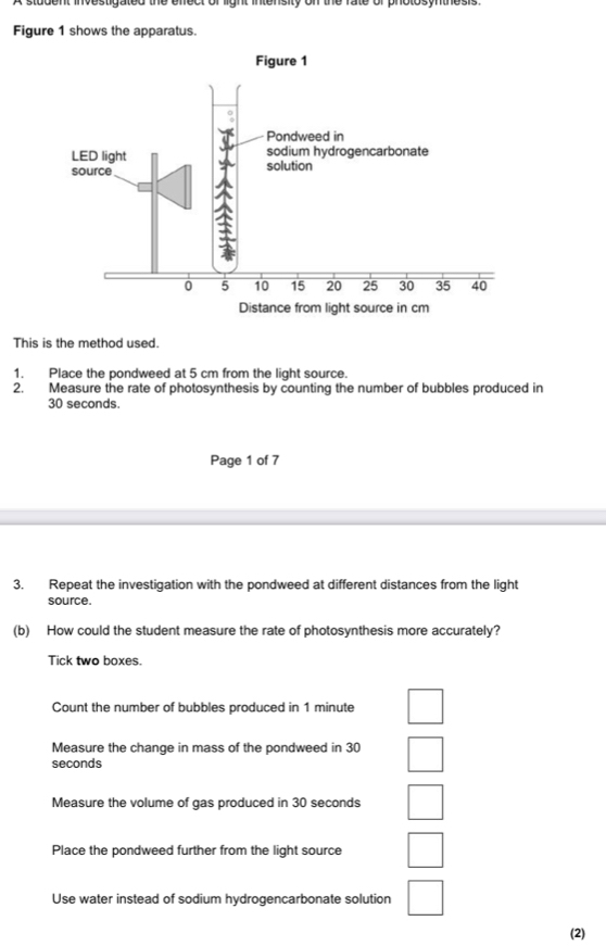 Figure 1 shows the apparatus.
This is the method used.
1. Place the pondweed at 5 cm from the light source.
2. Measure the rate of photosynthesis by counting the number of bubbles produced in
30 seconds.
Page 1 of 7
3. Repeat the investigation with the pondweed at different distances from the light
source.
(b) How could the student measure the rate of photosynthesis more accurately?
Tick two boxes.
Count the number of bubbles produced in 1 minute
Measure the change in mass of the pondweed in 30
seconds
Measure the volume of gas produced in 30 seconds
Place the pondweed further from the light source
Use water instead of sodium hydrogencarbonate solution
(2)