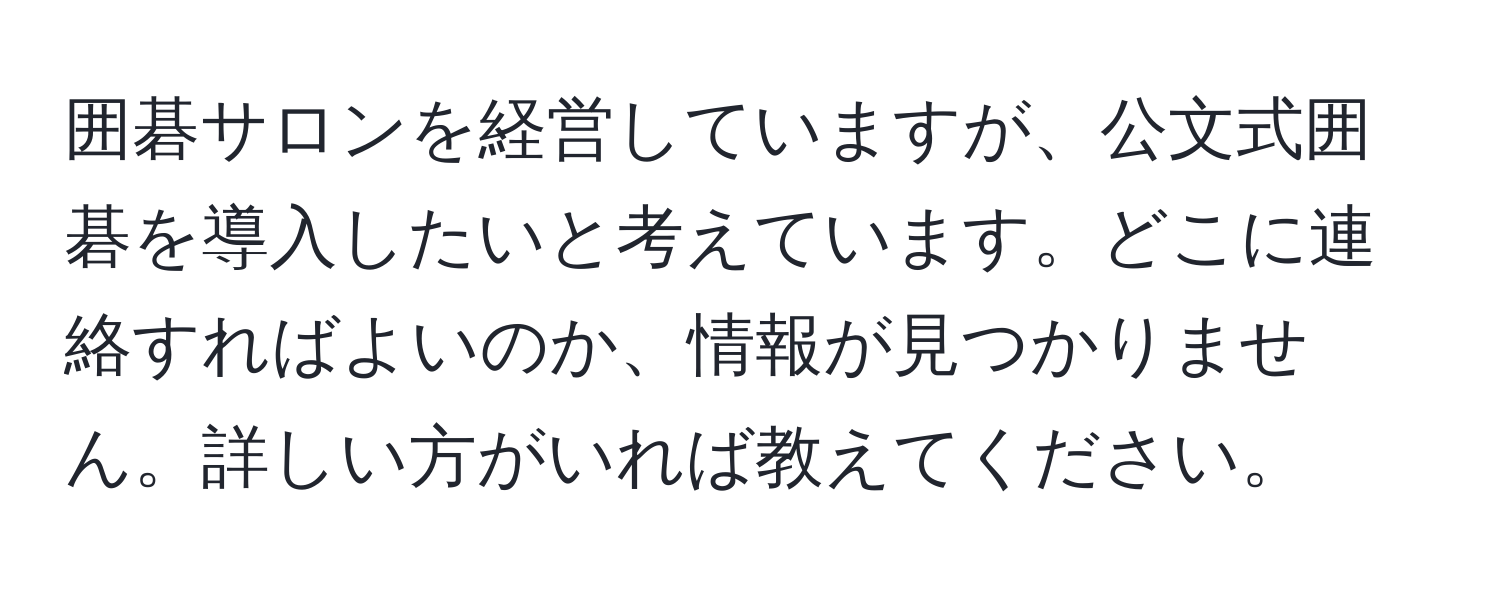 囲碁サロンを経営していますが、公文式囲碁を導入したいと考えています。どこに連絡すればよいのか、情報が見つかりません。詳しい方がいれば教えてください。