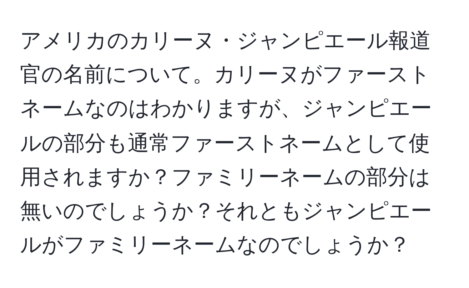 アメリカのカリーヌ・ジャンピエール報道官の名前について。カリーヌがファーストネームなのはわかりますが、ジャンピエールの部分も通常ファーストネームとして使用されますか？ファミリーネームの部分は無いのでしょうか？それともジャンピエールがファミリーネームなのでしょうか？