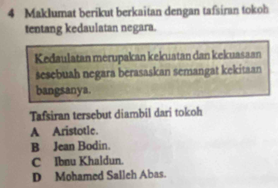 Maklumat berikut berkaitan dengan tafsiran tokoh
tentang kedaulatan negara.
Kedaulatan merupakan kekuatan dan kekuasaan
sesebuah negara berasaskan semangat kekitaan
bangsanya.
Tafsiran tersebut diambil dari tokoh
A Aristotle.
B Jean Bodin.
C Ibnu Khaldun.
D Mohamed Saileh Abas.