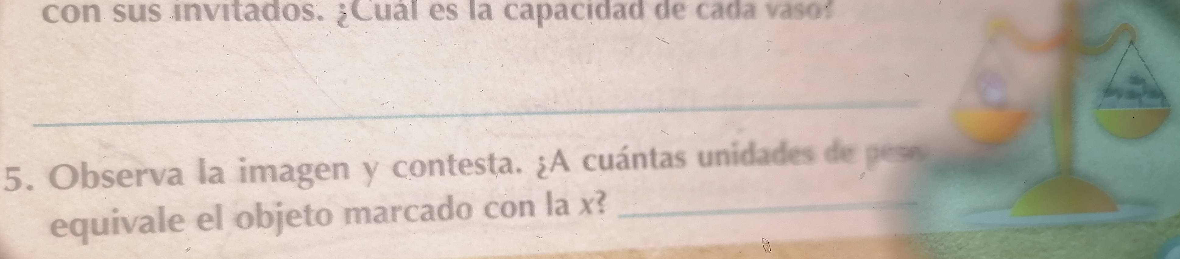 con sus invitados. ¿Cuál es la capacidad de cada vaso 
_ 
5. Observa la imagen y contesta. ¿A cuántas unidades de peso 
equivale el objeto marcado con la x?_