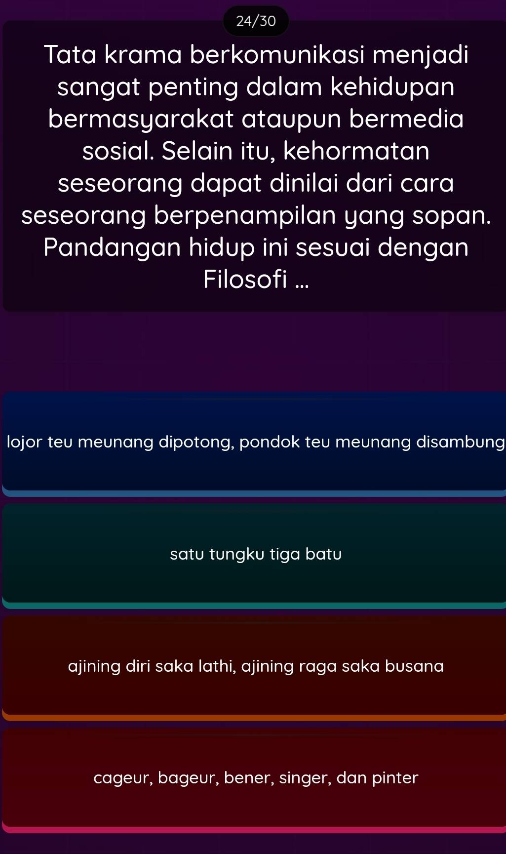 24/30
Tata krama berkomunikasi menjadi
sangat penting dalam kehidupan
bermasyarakat ataupun bermedia
sosial. Selain itu, kehormatan
seseorang dapat dinilai dari cara
seseorang berpenampilan yang sopan.
Pandangan hidup ini sesuai dengan
Filosofi ...
lojor teu meunang dipotong, pondok teu meunang disambung
satu tungku tiga batu
ajining diri saka lathi, ajining raga saka busana
cageur, bageur, bener, singer, dan pinter