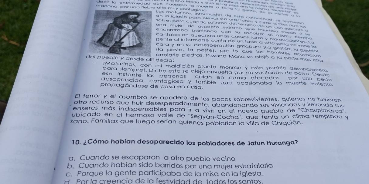 Huaranga, notían sido  
palabras aborreciblés de una muje
ana María y que para ellos era la misma 'Gueshia'' e
mañana, por una fiebre alta muy contagiosa
decir la enfermedad que causaba la muerte a toda la gente, de la noche a 
Los matarinos, informados de esta calamidad, se reunieron
en la iglesia para elevar sus oraciones y pedir a Dios que lo
salve; pero cuando salieron del templo vieron con espanto a
una mujer de aspecto extraño que infundía miedo y se
encontraba barriendo con su escoba; al mismo tiempo
cantaba en quechua unas coplas raras y extravagantes. La
gente al informarse corría de un lado a otro para no verle la
cara y en su desesperación gritaban: ¡La geshía, la geshia!
(la peste, la peste), por lo que los hombres acordaron
arrojarle piedras, Pissana María se alejó a la parte más alta
l pueblo y desde allí decía:
¡Matarinos, con mi maldición pronto morirán y este pueblo desaparecerá
para siempre!. Dicho esto se alejó envuelta por un ventarrón de polvo. Desde
ese instante las personas caían en cama atacadas por una peste
desconocida, contagiosa y terrible que ocasionaba la muerte violenta,
propagándose de casa en casa.
El terror y el asombro se apoderó de los pocos sobrevivientes, quienes no tuvieron
otro recurso que huir desesperadamente, abandonando sus viviendas y llevando sus
enseres más indispensables para ir a vivir en el nuevo pueblo de ''Chaupimarca'',
ubicado en el hermoso valle de ''Segyán-Cocha'', que tenía un clima templado y
sano. Familias que luego serían quienes poblarían la villa de Chiquián.
10. ¿Cómo habían desaparecido los pobladores de Jatun Huranga?
a. Cuando se escaparon a otro pueblo vecino
b. Cuando habían sido barridos por una mujer estrafalaria
c. Porque la gente participaba de la misa en la iglesia.
d Por la creencia de la festividad de todos los santos.