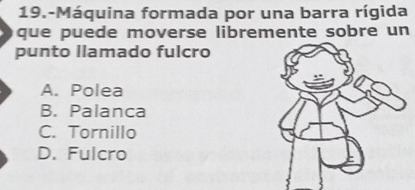 19.-Máquina formada por una barra rígida
que puede moverse libremente sobre un
punto Ilamado fulcro
A. Polea
B. Palanca
C. Tornillo
D. Fulcro