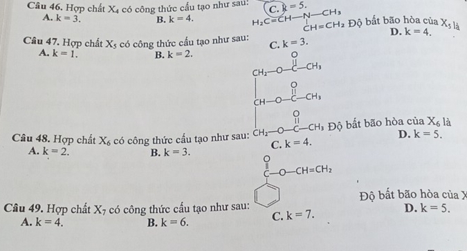 Hợp chất X4 có công thức cầu tạo như sau! C k=5.
A. k=3. B. k=4. H_2Cequiv CH-N-CH_3 Độ bất bão hòa của X_5l_dot a
D. k=4. 
Câu 47. Hợp chất Xs có công thức cầu tạo như sau: C. k=3.
A. k=1. B. k=2.
[H_2-O-l-OH_1].1.CH_3
。
Câu 48. Hợp chất X_6 có công thức cấu tạo như sau: CH_2-O- _ C-CH_3 Độ bất bão hòa c 110 X_6 là
D. k=5. 
C. k=4.
A. k=2. B. k=3. 
C O-CH=CH_2
Độ bất bão hòa của X
Câu 49. Hợp chất X_7 có công thức cấu tạo như sau:
D. k=5.
A. k=4. B. k=6.
C. k=7.